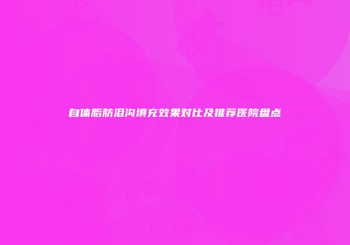 自体脂肪泪沟填充效果对比及推荐医院盘点