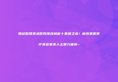 玻尿酸隆鼻术医院排名榜前十靠谱之选！杭州恩喜医疗美容爱美人士倾力推荐~