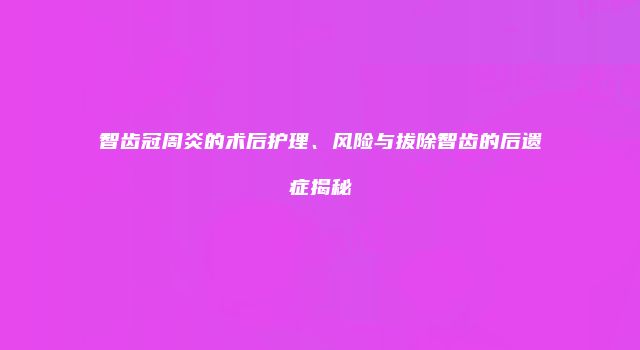 智齿冠周炎的术后护理、风险与拔除智齿的后遗症揭秘