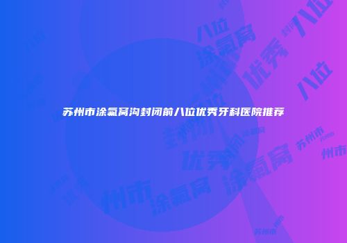苏州市涂氟窝沟封闭前八位优秀牙科医院推荐