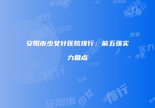 安阳市少女针医院排行：前五强实力盘点