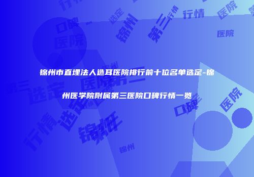 锦州市直埋法人造耳医院排行前十位名单选定-锦州医学院附属第三医院口碑行情一览