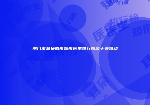 荆门市耳朵畸形矫形医生排行榜前十强揭晓