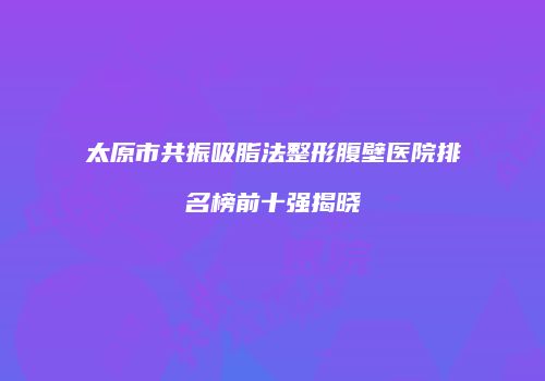 太原市共振吸脂法整形腹壁医院排名榜前十强揭晓