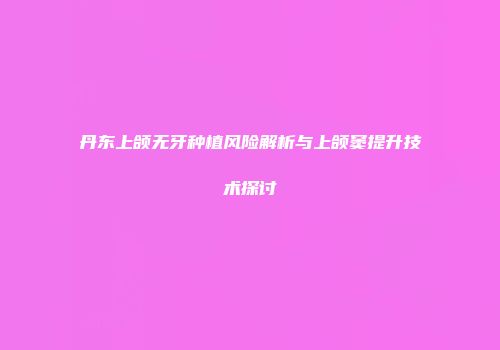 丹东上颌无牙种植风险解析与上颌窦提升技术探讨