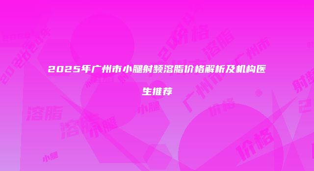2025年广州市小腿射频溶脂价格解析及机构医生推荐