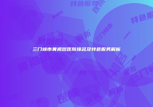 三门峡市黄褐斑医院排名及特色服务解析