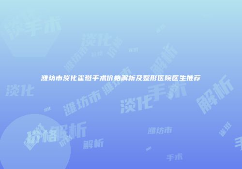 潍坊市淡化雀斑手术价格解析及整形医院医生推荐