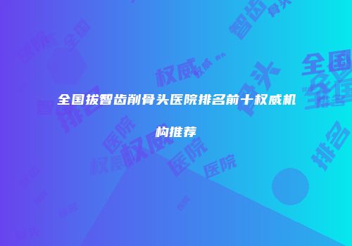 全国拔智齿削骨头医院排名前十权威机构推荐