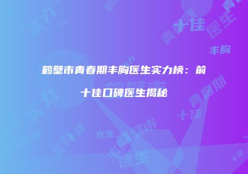 鹤壁市青春期丰胸医生实力榜：前十佳口碑医生揭秘