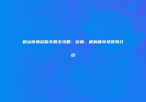 昆山市玻尿酸丰唇全攻略：价格、机构推荐及医院介绍