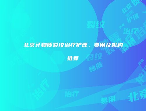北京牙釉质裂纹治疗护理、费用及机构推荐