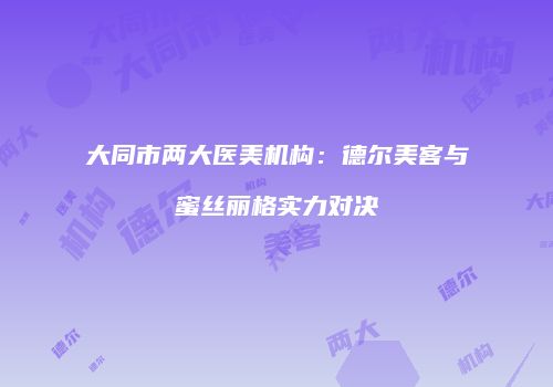 大同市两大医美机构：德尔美客与蜜丝丽格实力对决
