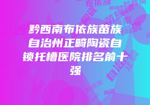 黔西南布依族苗族自治州正畸陶瓷自锁托槽医院排名前十强
