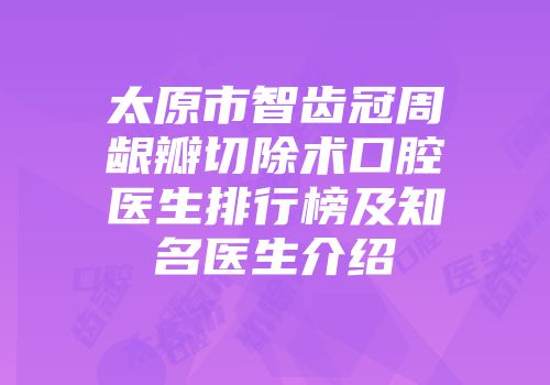 太原市智齿冠周龈瓣切除术口腔医生排行榜及知名医生介绍
