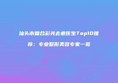 汕头市复合彩光去疤医生Top10推荐：专业整形美容专家一览