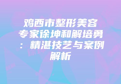 鸡西市整形美容专家徐坤和解培勇：精湛技艺与案例解析