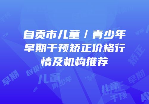自贡市儿童／青少年早期干预矫正价格行情及机构推荐