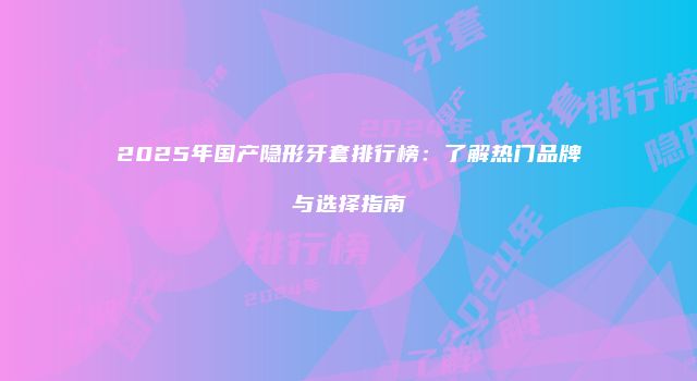 2025年国产隐形牙套排行榜：了解热门品牌与选择指南