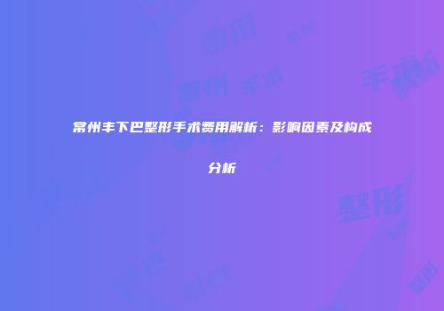 常州丰下巴整形手术费用解析：影响因素及构成分析