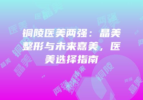 铜陵医美两强：晶美整形与未来嘉美，医美选择指南