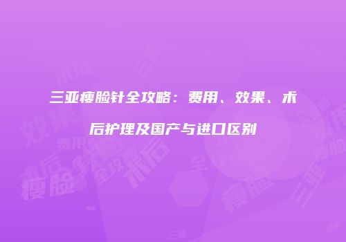 三亚瘦脸针全攻略：费用、效果、术后护理及国产与进口区别