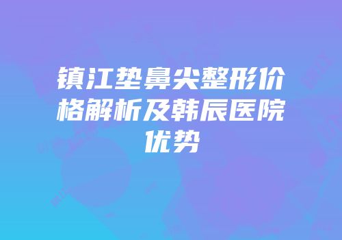 镇江垫鼻尖整形价格解析及韩辰医院优势