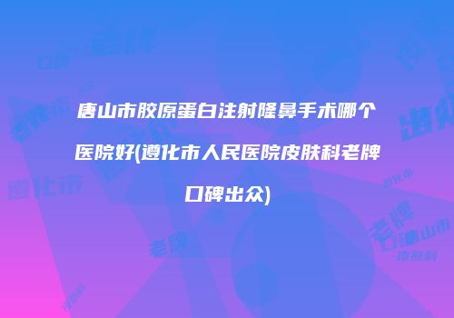 唐山市胶原蛋白注射隆鼻手术哪个医院好(遵化市人民医院皮肤科老牌口碑出众)