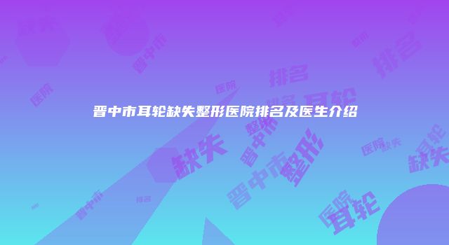 晋中市耳轮缺失整形医院排名及医生介绍