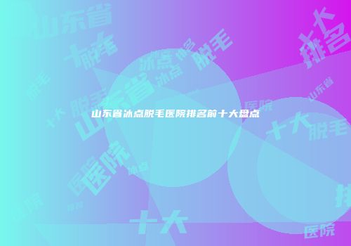 山东省冰点脱毛医院排名前十大盘点