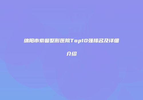 绵阳市紫馨整形医院Top10强排名及详细介绍