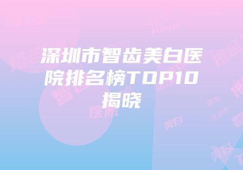 深圳市智齿美白医院排名榜TOP10揭晓
