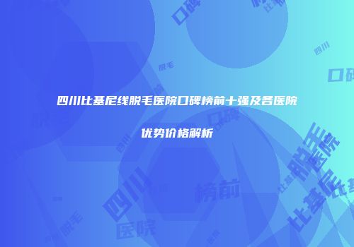 四川比基尼线脱毛医院口碑榜前十强及各医院优势价格解析