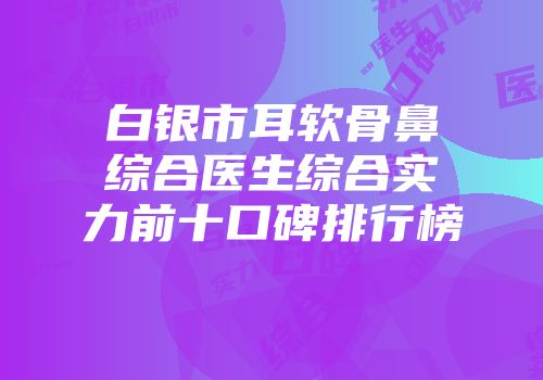 白银市耳软骨鼻综合医生综合实力前十口碑排行榜