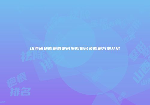山西省祛除疤痕整形医院排名及除疤方法介绍