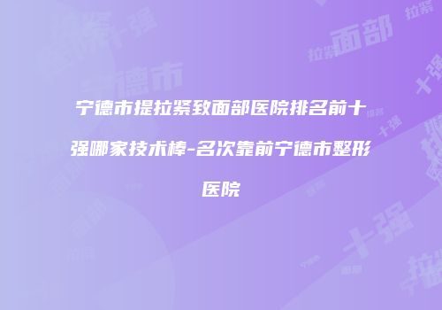 宁德市提拉紧致面部医院排名前十强哪家技术棒-名次靠前宁德市整形医院