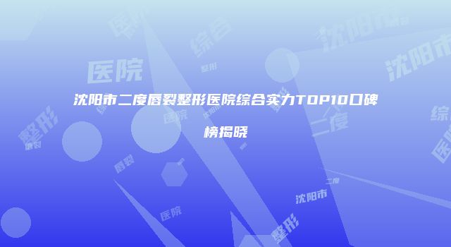 沈阳市二度唇裂整形医院综合实力TOP10口碑榜揭晓