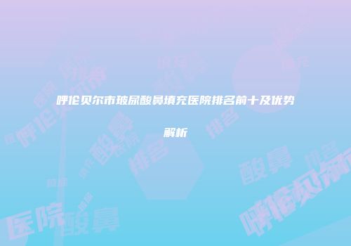 呼伦贝尔市玻尿酸鼻填充医院排名前十及优势解析
