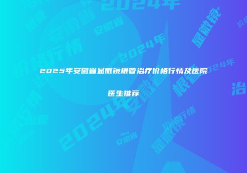 2025年安徽省显微镜根管治疗价格行情及医院医生推荐