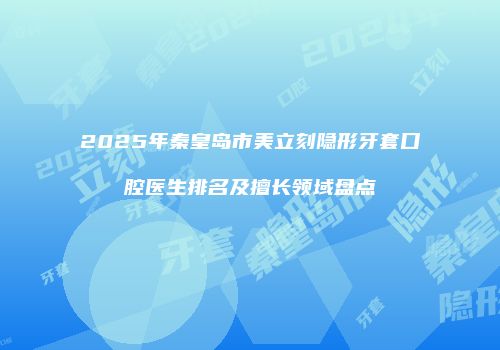 2025年秦皇岛市美立刻隐形牙套口腔医生排名及擅长领域盘点