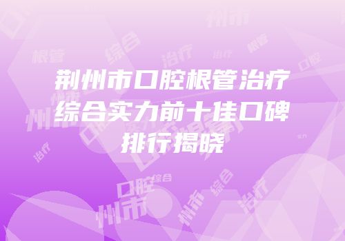 荆州市口腔根管治疗综合实力前十佳口碑排行揭晓