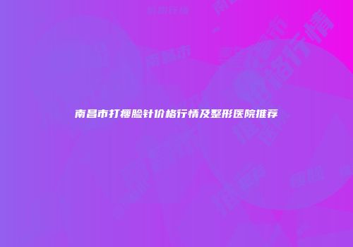 南昌市打瘦脸针价格行情及整形医院推荐