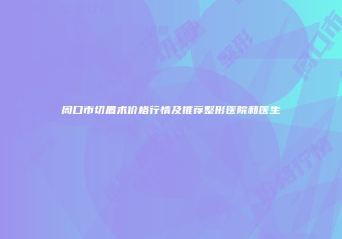 周口市切眉术价格行情及推荐整形医院和医生