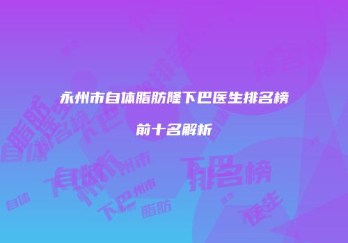 永州市自体脂肪隆下巴医生排名榜前十名解析