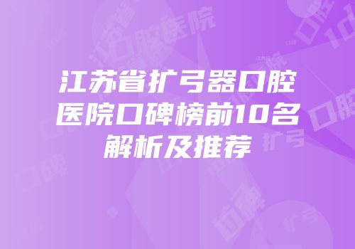 江苏省扩弓器口腔医院口碑榜前10名解析及推荐
