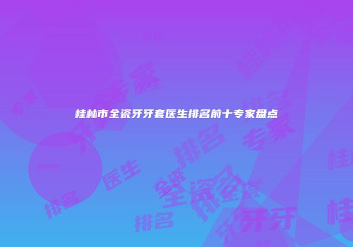 桂林市全瓷牙牙套医生排名前十专家盘点