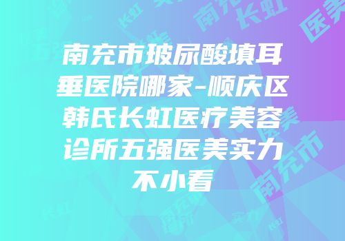 南充市玻尿酸填耳垂医院哪家-顺庆区韩氏长虹医疗美容诊所五强医美实力不小看