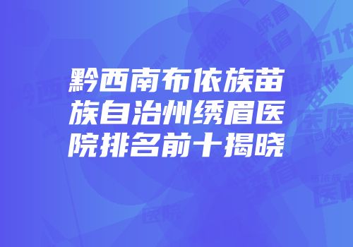 黔西南布依族苗族自治州绣眉医院排名前十揭晓