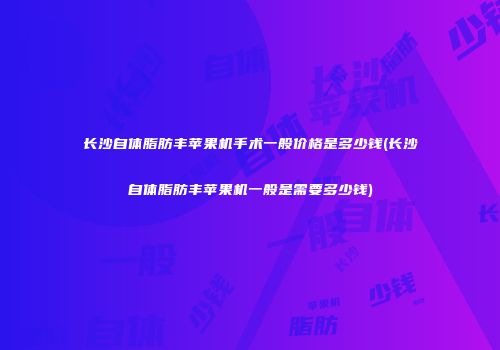 长沙自体脂肪丰苹果机手术一般价格是多少钱(长沙自体脂肪丰苹果机一般是需要多少钱)