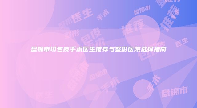 盘锦市切包皮手术医生推荐与整形医院选择指南